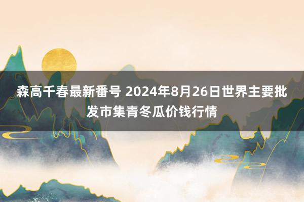 森高千春最新番号 2024年8月26日世界主要批发市集青冬瓜价钱行情