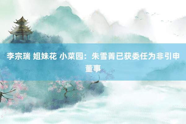 李宗瑞 姐妹花 小菜园：朱雪菁已获委任为非引申董事