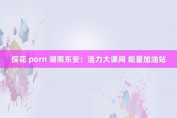 探花 porn 湖南东安：活力大课间 能量加油站
