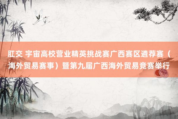 肛交 宇宙高校营业精英挑战赛广西赛区遴荐赛（海外贸易赛事）暨第九届广西海外贸易竞赛举行