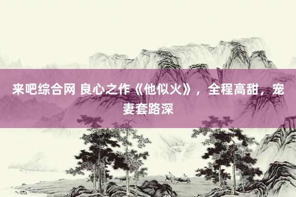 来吧综合网 良心之作《他似火》，全程高甜，宠妻套路深