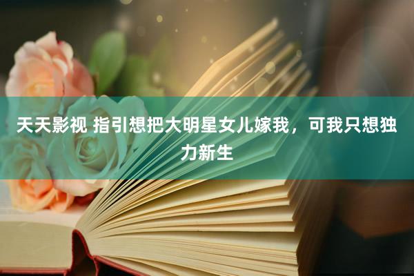 天天影视 指引想把大明星女儿嫁我，可我只想独力新生
