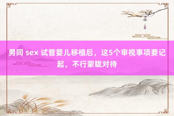 男同 sex 试管婴儿移植后，这5个审视事项要记起，不行蒙眬对待