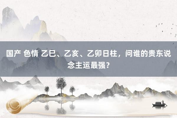 国产 色情 乙巳、乙亥、乙卯日柱，问谁的贵东说念主运最强？