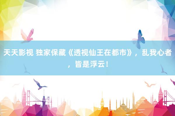 天天影视 独家保藏《透视仙王在都市》，乱我心者，皆是浮云！