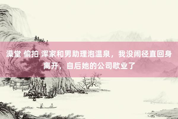 澡堂 偷拍 浑家和男助理泡温泉，我没闹径直回身离开，自后她的公司歇业了