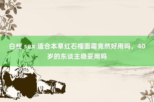 白丝 sex 适合本草红石榴面霜竟然好用吗，40岁的东谈主稳妥用吗