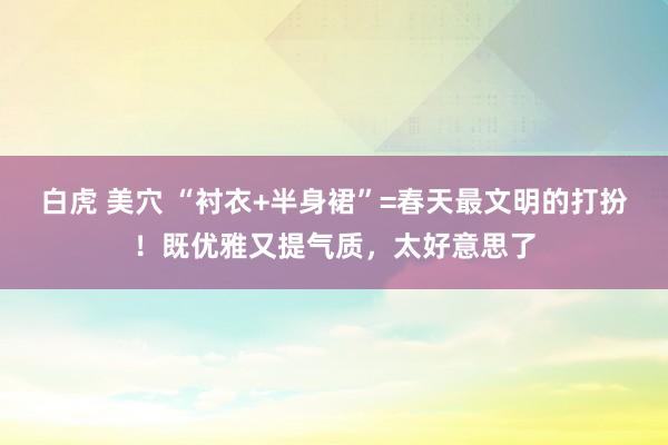 白虎 美穴 “衬衣+半身裙”=春天最文明的打扮！既优雅又提气质，太好意思了