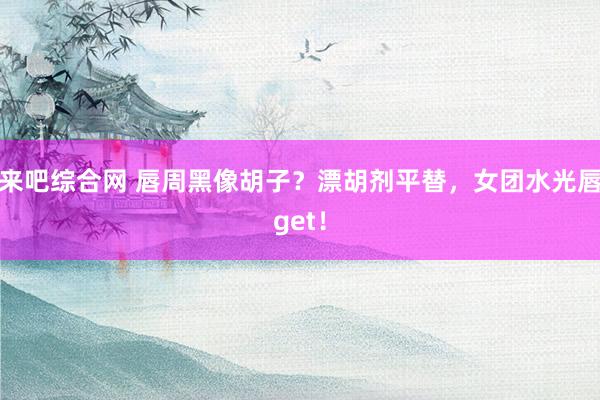 来吧综合网 唇周黑像胡子？漂胡剂平替，女团水光唇get！