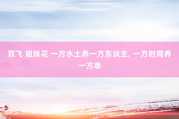 双飞 姐妹花 一方水土养一方东谈主， 一方时局养一方串