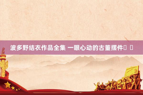 波多野结衣作品全集 一眼心动的古董摆件✨✨