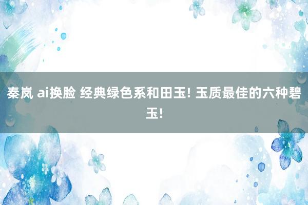 秦岚 ai换脸 经典绿色系和田玉! 玉质最佳的六种碧玉!