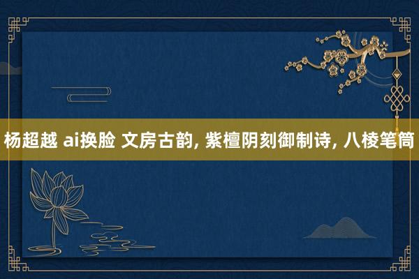 杨超越 ai换脸 文房古韵， 紫檀阴刻御制诗， 八棱笔筒