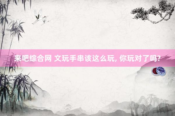 来吧综合网 文玩手串该这么玩， 你玩对了吗?