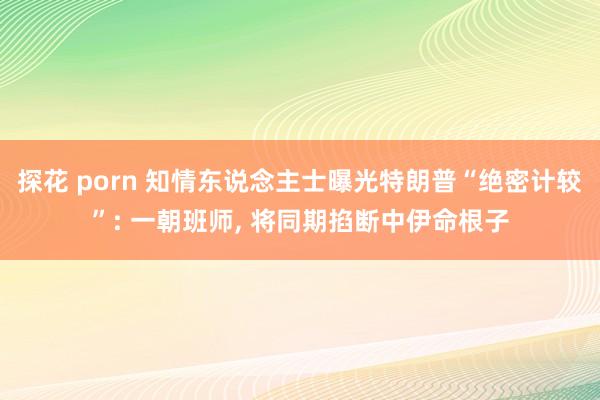 探花 porn 知情东说念主士曝光特朗普“绝密计较”: 一朝班师， 将同期掐断中伊命根子