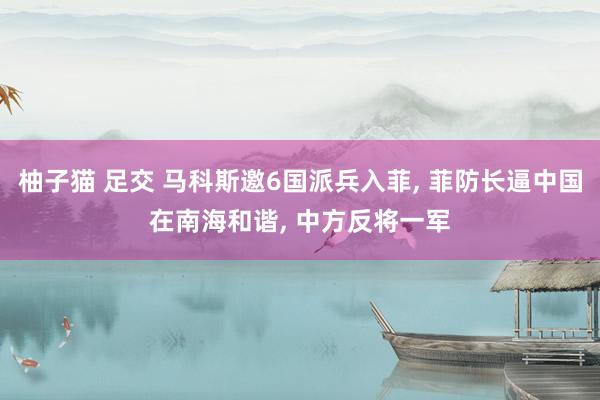 柚子猫 足交 马科斯邀6国派兵入菲， 菲防长逼中国在南海和谐， 中方反将一军
