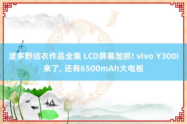波多野结衣作品全集 LCD屏幕加抓! vivo Y300i来了， 还有6500mAh大电板