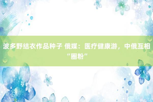 波多野结衣作品种子 俄媒：医疗健康游，中俄互相“圈粉”