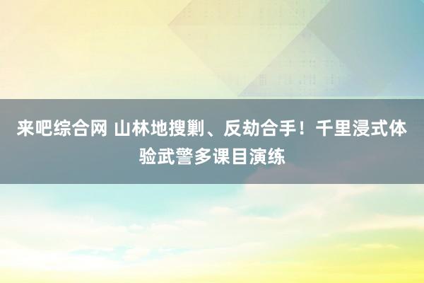 来吧综合网 山林地搜剿、反劫合手！千里浸式体验武警多课目演练