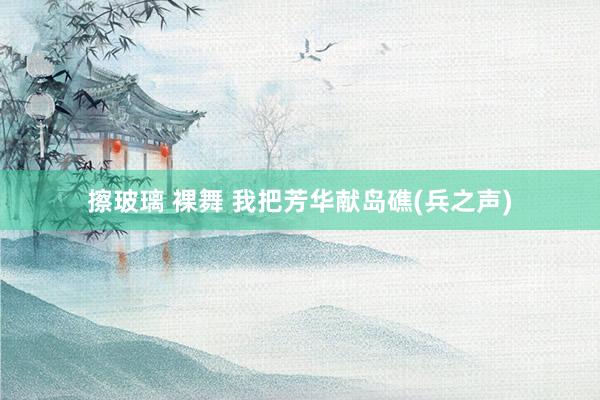 擦玻璃 裸舞 我把芳华献岛礁(兵之声)