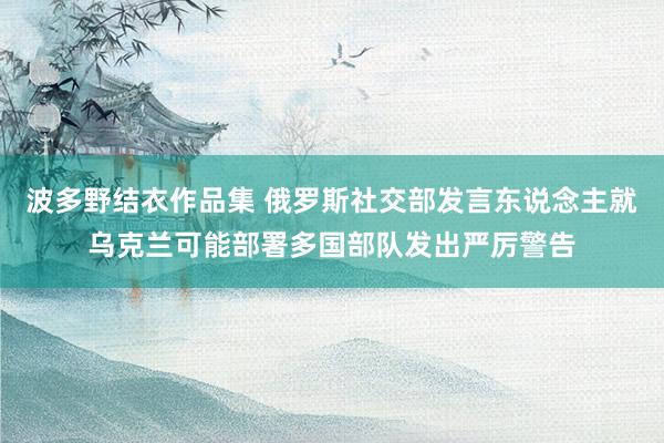 波多野结衣作品集 俄罗斯社交部发言东说念主就乌克兰可能部署多国部队发出严厉警告