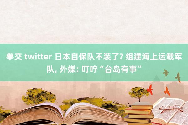拳交 twitter 日本自保队不装了? 组建海上运载军队， 外媒: 叮咛“台岛有事”