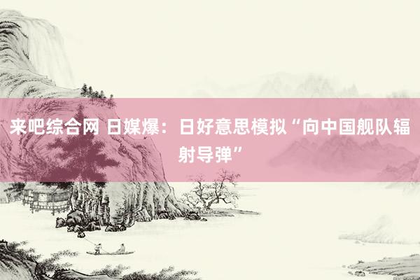 来吧综合网 日媒爆：日好意思模拟“向中国舰队辐射导弹”