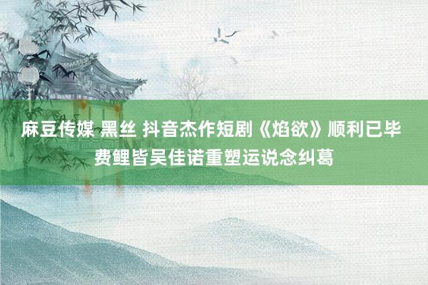 麻豆传媒 黑丝 抖音杰作短剧《焰欲》顺利已毕 费鲤皆吴佳诺重塑运说念纠葛