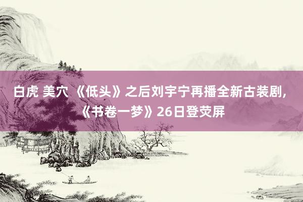 白虎 美穴 《低头》之后刘宇宁再播全新古装剧， 《书卷一梦》26日登荧屏