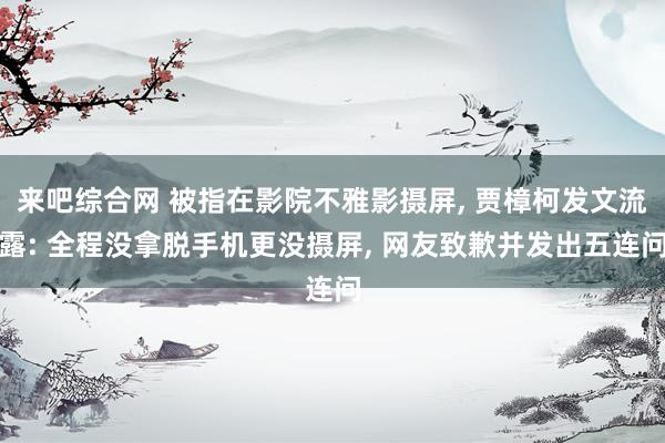 来吧综合网 被指在影院不雅影摄屏， 贾樟柯发文流露: 全程没拿脱手机更没摄屏， 网友致歉并发出五连问