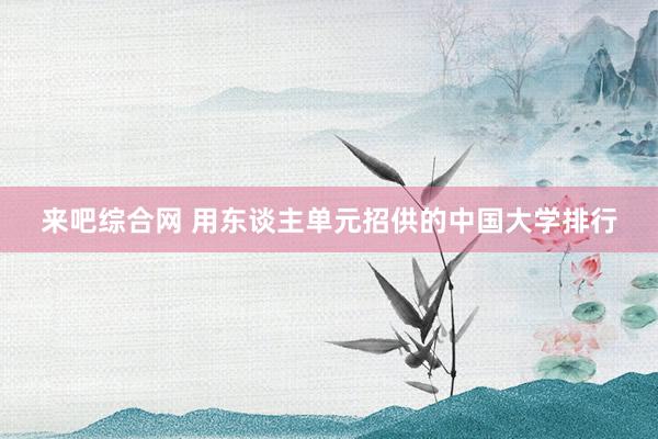 来吧综合网 用东谈主单元招供的中国大学排行